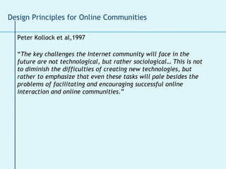 Peter Kollock et al,1997 “ The key challenges the Internet community will face in the future are not technological, but rather sociological… This is not to diminish the difficulties of creating new technologies, but rather to emphasize that even these tasks will pale besides the problems of facilitating and encouraging successful online interaction and online communities .” Design Principles for Online Communities 