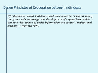 “ If information about individuals and their behavior is shared among the group, this encourages the development of reputations, which can be a vital source of social information and control (institutional memory).” (Kollock 1997) Design Principles of Cooperation between individuals 
