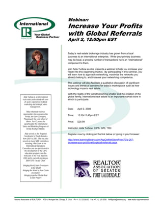 Webinar:
                                     Increase Your Profits
                                     with Global Referrals
                                     April 2, 12:00pm EST

                                     Today’s real estate brokerage industry has grown from a local
                                     business to an international enterprise. While your primary business
                                     may be local, a growing number of transactions have an “international”
                                     component to them.

                                     Join Aida Turbow as she presents a webinar to help you increase your
                                     reach into this expanding market. By participating in this seminar, you
                                     will learn how to approach networking, maximize the networks you
                                     already belong to, and increase your networking competence.

                                     This webinar will also facilitate a qualitative discussion of significant
                                     issues and trends of concerns for today’s marketplace such as how
                                     technology impacts real estate.

                                     With the reality of the world becoming smaller and the creation of the
 Aida Turbow is an international     global family, international real estate is an important market niche in
real estate professional with over   which to participate.
  25 years experience in global
  marketing and strategic sales
          management.
                                     Date:    April 2, 2009
     Aida enhanced revenue
 opportunities for companies like
                                     Time:    12:00-12:45pm EST
   Arvida, the Ginn Company,
  Playground, Kor, and a host of
     others. For 12 years she        Price:   $29.99
  spearheaded the International
Sales and Marketing Programs at
     Arvida Realty in Florida.       Instructor: Aida Turbow, CIPS, GRI, TRC

    Aida served as the Regional      Register now by clicking on the link below or typing in your browser:
  Coordinator for South America
from 2001 to 2007. She has also
                                     http://www.learninglibrary.com/AspDotNetStoreFront70/p-267-
served on many NAR committees
    including 1998 Chair of the      increase-your-profits-with-global-referrals.aspx
      International Operations
Committee and she participated in
   the development of the CIPS
    education program, won the
  Instructor of the Year Award in
 2003 and is currently serving as
     2009 CIPS Faculty Chair.

Bringing Real Estate Developers
           to the World
Bringing the World to Real Estate
            Developers
 Bringing together Global Real
          Estate Players
 