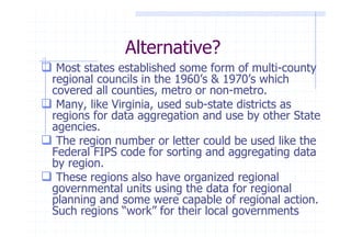 Alternative?
 Most states established some form of multi-county
regional councils in the 1960’s & 1970’s which
covered all counties, metro or non-metro.
 Many, like Virginia, used sub-state districts as
regions for data aggregation and use by other State
agencies.
 The region number or letter could be used like the
Federal FIPS code for sorting and aggregating data
by region.
 These regions also have organized regional
governmental units using the data for regional
planning and some were capable of regional action.
Such regions “work” for their local governments
 