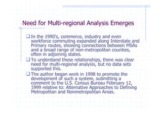 Need for Multi-regional Analysis Emerges

   In the 1990’s, commerce, industry and even
   workforce commuting expanded along Interstate and
   Primary routes, showing connections between MSAs
   and a broad range of non-metropolitan counties,
   often in adjoining states.
   To understand these relationships, there was clear
   need for multi-regional analysis, but no data sets
   supported this.
   The author began work in 1998 to promote the
   development of such a system, submitting a
   comment to the U.S. Census Bureau February 12,
   1999 relative to: Alternative Approaches to Defining
   Metropolitan and Nonmetropolitan Areas.
 