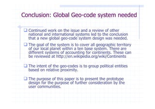 Conclusion: Global Geo-code system needed

  Continued work on the issue and a review of other
  national and international systems led to the conclusion
  that a new global geo-code system design was needed.
  The goal of the system is to cover all geographic territory
  of our local planet within a ten base system. There are
  different systems of accounting for continents. These can
  be reviewed at http://en.wikipedia.org/wiki/Continents

  The intent of the geo-codes is to group political entities
  based on relative proximity.

  The purpose of this paper is to present the prototype
  design for the purpose of further consideration by the
  user communities.
 