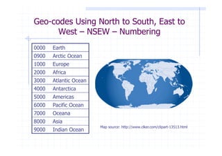 Geo-codes Using North to South, East to
      West – NSEW – Numbering
0000   Earth
0900   Arctic Ocean
1000   Europe
2000   Africa
3000   Atlantic Ocean
4000   Antarctica
5000   Americas
6000   Pacific Ocean
7000   Oceana
8000   Asia
                        Map source: http://www.clker.com/clipart-13513.html
9000   Indian Ocean
 