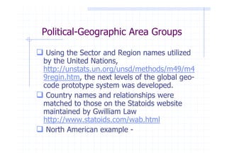 Political-Geographic Area Groups

 Using the Sector and Region names utilized
by the United Nations,
http://unstats.un.org/unsd/methods/m49/m4
9regin.htm, the next levels of the global geo-
code prototype system was developed.
 Country names and relationships were
matched to those on the Statoids website
maintained by Gwilliam Law
http://www.statoids.com/wab.html
 North American example -
 