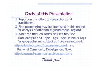 Goals of this Presentation
   Report on this effort to researchers and
  practitioners.
   Find people who may be interested in this project
  for analysis of other multi-jurisdictional regions.
   What can the Geo-codes be used for? see
   Data analysis and Topic Tags – see Delicious Tags
  for geography and subject at I.see.regions.work
http://delicious.com/I.see.regions.work and
  Regional Community Development News
http://regional-communities.blogspot.com/

                    Thank you!
 