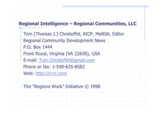 Regional Intelligence – Regional Communities, LLC

 Tom (Thomas J.) Christoffel, AICP, MeRSA, Editor
 Regional Community Development News
 P.O. Box 1444
 Front Royal, Virginia (VA 22630), USA
 E-mail: Tom.Christoffel@gmail.com
 Phone or fax: 1-540-635-8582
 Web: http://ri-rc.com

 The “Regions Work” Initiative © 1998
 