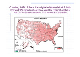 Counties, 3,034 of them, the original substate district & basic
 Census FIPS coded unit, are too small for regional analysis.
    Note: 35,937 sub-county governments - 19,431 municipal & 16,506 township
 