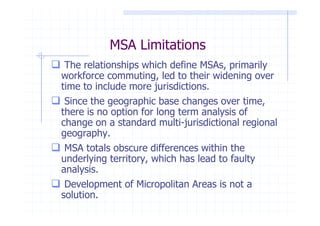 MSA Limitations
 The relationships which define MSAs, primarily
workforce commuting, led to their widening over
time to include more jurisdictions.
 Since the geographic base changes over time,
there is no option for long term analysis of
change on a standard multi-jurisdictional regional
geography.
 MSA totals obscure differences within the
underlying territory, which has lead to faulty
analysis.
 Development of Micropolitan Areas is not a
solution.
 