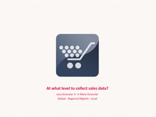 At what level to collect sales data?
Less Granular ←→ More Granular
Global - Regional (Mgmt) - Local
 