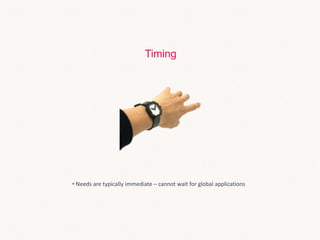 • Needs are typically immediate – cannot wait for global applications
Timing
 