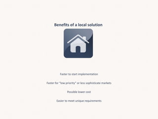 Benefits of a local solution
Faster to start implementation
Faster for “low priority” or less sophisticate markets
Possible lower cost
Easier to meet unique requirements
 