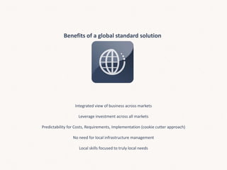 Benefits of a global standard solution
Integrated view of business across markets
Leverage investment across all markets
Predictability for Costs, Requirements, Implementation (cookie cutter approach)
No need for local infrastructure management
Local skills focused to truly local needs
 