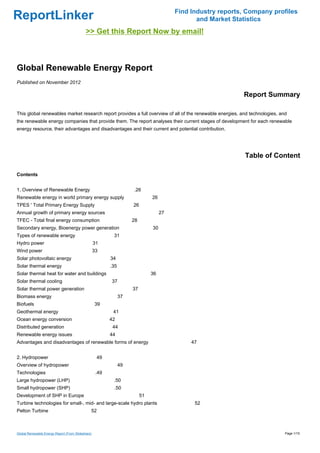 Find Industry reports, Company profiles
ReportLinker                                                                                    and Market Statistics
                                            >> Get this Report Now by email!



Global Renewable Energy Report
Published on November 2012

                                                                                                              Report Summary

This global renewables market research report provides a full overview of all of the renewable energies, and technologies, and
the renewable energy companies that provide them. The report analyses their current stages of development for each renewable
energy resource, their advantages and disadvantages and their current and potential contribution.




                                                                                                               Table of Content

Contents


1. Overview of Renewable Energy                                      .26
Renewable energy in world primary energy supply                                26
TPES ' Total Primary Energy Supply                                   26
Annual growth of primary energy sources                                             27
TFEC - Total final energy consumption                                28
Secondary energy, Bioenergy power generation                                   30
Types of renewable energy                                  31
Hydro power                                        31
Wind power                                         33
Solar photovoltaic energy                                 34
Solar thermal energy                                      .35
Solar thermal heat for water and buildings                                     36
Solar thermal cooling                                     37
Solar thermal power generation                                       37
Biomass energy                                                  37
Biofuels                                           39
Geothermal energy                                          41
Ocean energy conversion                                   42
Distributed generation                                     44
Renewable energy issues                                   44
Advantages and disadvantages of renewable forms of energy                                     47


2. Hydropower                                       49
Overview of hydropower                                          49
Technologies                                        .49
Large hydropower (LHP)                                     .50
Small hydropower (SHP)                                     .50
Development of SHP in Europe                                              51
Turbine technologies for small-, mid- and large-scale hydro plants                             52
Pelton Turbine                                 52



Global Renewable Energy Report (From Slideshare)                                                                             Page 1/15
 