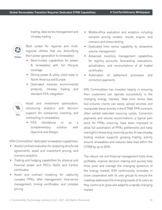 Global Renewables Transition Requires Dedicated ETRM Capabilities A ComTechAdvisory Whitepaper
ION Commodities’ dedicated renewables capabilities:
•	 Asset/contract evaluation for analyzing structured
agreements, asset and investment pricing, and
scenario analytics
•	 Trading and hedging capabilities for physical and
financial power and RECs, GoOs and Carbon
certificates
•	 Asset and contract modeling for capturing
complex PPAs, offer management, time-series
management, linking certificates, and complex
pricing
•	 Middle-office evaluation and analytics including
complex pricing models, results engine, and
scenario and stress testing
•	 Dedicated time series capability to streamline
volume management
•	 Advanced inventory management capabilities
for registry accounts, forecasting, evaluations,
actualization, and reconciliations of all traded
certificates
•	 Automation of settlement processes and
correction payments
ION Commodities has invested heavily in ensuring
their customers can operate successfully in the
changing energy markets. New time series data
tool ensures clients can easily upload volumes and
manipulate these directly in the ETRM. PPA contracts
often exhibit extended invoicing cycles. Correction
payments and volume reconciliations, a typical pain
point for PPAs invoicing, have been improved to
allow full automation of PPAs settlements and keep
oversight in these long invoicing cycles. A new intraday
trading module supports growing trading activity
around renewables and reduces data load within the
CTRM by up to 90%.
The robust risk and financial management tools drive
profitably, improve decision making and quickly help
firms pivot and manage the changing dynamics of
the energy market. ION continuously innovates in
close cooperation with its user groups to ensure the
roadmap addresses the emerging needs of its users as
they continue to grow and adapt to a rapidly changing
market.
trading, data series management and
intraday trading
Best suited for regional and multi-
regional utilities that are diversifying
their power generation to renewables
•	 Best-in-class capabilities for power
& renewables with full lifecycle
coverage
•	 Strong power & utility client base in
North America and Europe
•	 Dedicated modules environmental
products, intraday trading and
standard FEA integration
Asset and investment optimization,
structuring analytics and decision
support for companies investing and
contracting in renewables
•	 FEA standalone or as a
complementary solution with
Openlink and Allegro
© Commodity Technology Advisory LLC, 2021, All Rights Reserved. 10
 
