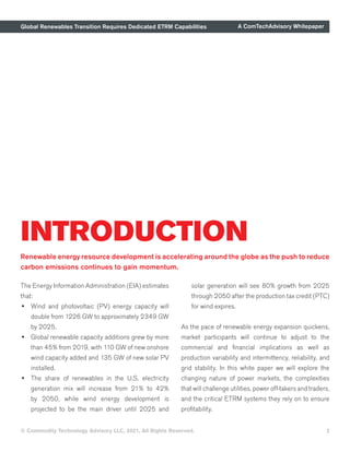 Global Renewables Transition Requires Dedicated ETRM Capabilities A ComTechAdvisory Whitepaper
© Commodity Technology Advisory LLC, 2021, All Rights Reserved.
INTRODUCTION
Renewable energy resource development is accelerating around the globe as the push to reduce
carbon emissions continues to gain momentum.
The Energy Information Administration (EIA) estimates
that:
•	 Wind and photovoltaic (PV) energy capacity will
double from 1226 GW to approximately 2349 GW
by 2025.
•	 Global renewable capacity additions grew by more
than 45% from 2019, with 110 GW of new onshore
wind capacity added and 135 GW of new solar PV
installed.
•	 The share of renewables in the U.S. electricity
generation mix will increase from 21% to 42%
by 2050, while wind energy development is
projected to be the main driver until 2025 and
solar generation will see 80% growth from 2025
through 2050 after the production tax credit (PTC)
for wind expires.
As the pace of renewable energy expansion quickens,
market participants will continue to adjust to the
commercial and financial implications as well as
production variability and intermittency, reliability, and
grid stability. In this white paper we will explore the
changing nature of power markets, the complexities
that will challenge utilities, power off-takers and traders,
and the critical ETRM systems they rely on to ensure
profitability.
2
 