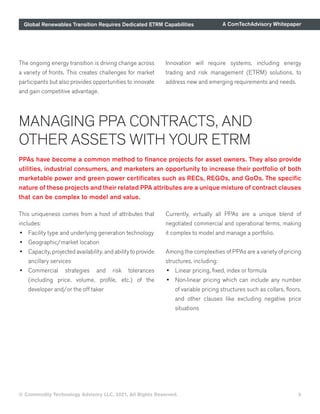 Global Renewables Transition Requires Dedicated ETRM Capabilities A ComTechAdvisory Whitepaper
© Commodity Technology Advisory LLC, 2021, All Rights Reserved. 5
PPAs have become a common method to finance projects for asset owners. They also provide
utilities, industrial consumers, and marketers an opportunity to increase their portfolio of both
marketable power and green power certificates such as RECs, REGOs, and GoOs. The specific
nature of these projects and their related PPA attributes are a unique mixture of contract clauses
that can be complex to model and value.
MANAGING PPA CONTRACTS, AND
OTHER ASSETS WITH YOUR ETRM
This uniqueness comes from a host of attributes that
includes:
•	 Facility type and underlying generation technology
•	 Geographic/market location
•	 Capacity, projected availability, and ability to provide
ancillary services
•	 Commercial strategies and risk tolerances
(including price, volume, profile, etc.) of the
developer and/or the off taker
Currently, virtually all PPAs are a unique blend of
negotiated commercial and operational terms, making
it complex to model and manage a portfolio.
Among the complexities of PPAs are a variety of pricing
structures, including:
•	 Linear pricing, fixed, index or formula
•	 Non-linear pricing which can include any number
of variable pricing structures such as collars, floors,
and other clauses like excluding negative price
situations
The ongoing energy transition is driving change across
a variety of fronts. This creates challenges for market
participants but also provides opportunities to innovate
and gain competitive advantage.
Innovation will require systems, including energy
trading and risk management (ETRM) solutions, to
address new and emerging requirements and needs.
 