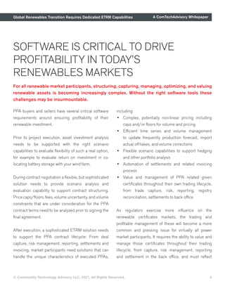 Global Renewables Transition Requires Dedicated ETRM Capabilities A ComTechAdvisory Whitepaper
© Commodity Technology Advisory LLC, 2021, All Rights Reserved. 8
For all renewable market participants, structuring, capturing, managing, optimizing, and valuing
renewable assets is becoming increasingly complex. Without the right software tools these
challenges may be insurmountable.
SOFTWARE IS CRITICAL TO DRIVE
PROFITABILITY IN TODAY’S
RENEWABLES MARKETS
PPA buyers and sellers have several critical software
requirements around ensuring profitability of their
renewable investment.
Prior to project execution, asset investment analysis
needs to be supported with the right scenario
capabilities to evaluate flexibility of such a real option,
for example to evaluate return on investment in co-
locating battery storage with your wind farm.
During contract negotiation a flexible, but sophisticated
solution needs to provide scenario analysis and
evaluation capability to support contract structuring.
Price caps/floors, fees, volume uncertainty, and volume
constraints that are under consideration for the PPA
contract terms need to be analyzed prior to signing the
final agreement.
After execution, a sophisticated ETRM solution needs
to support the PPA contract lifecycle: From deal
capture, risk management, reporting, settlements and
invoicing, market participants need solutions that can
handle the unique characteristics of executed PPAs,
including:
•	 Complex, potentially non-linear pricing including
caps and/or floors for volume and pricing
•	 Efficient time series and volume management
to update frequently production forecast, import
actual off-takes, and volume corrections
•	 Flexible scenario capabilities to support hedging
and other portfolio analysis
•	 Automation of settlements and related invoicing
process
•	 Value and management of PPA related green
certificates throughout their own trading lifecycle,
from trade capture, risk, reporting, registry
reconciliation, settlements to back office
As regulators exercise more influence on the
renewable certificates markets, the trading and
profitable management of these will become a more
common and pressing issue for virtually all power
market participants. It requires the ability to value and
manage those certificates throughout their trading
lifecycle, from capture, risk management, reporting
and settlement in the back office, and must reflect
 
