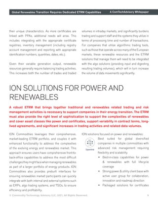 Global Renewables Transition Requires Dedicated ETRM Capabilities A ComTechAdvisory Whitepaper
© Commodity Technology Advisory LLC, 2021, All Rights Reserved. 9
A robust ETRM that brings together traditional and renewables related trading and risk
management activities is necessary to support companies in their energy transition. The ETRM
must also provide the right level of sophistication to support the complexities of renewables
and cover asset classes like power and certificates, support variability in contract terms, long-
lived agreements, and significant increases in trading activities and related data volumes.
ION SOLUTIONS FOR POWER AND
RENEWABLES
ION Commodities leverages their comprehensive,
market-leading ETRM portfolio, and couples it with
enhanced functionality to address the complexities
of the evolving energy and renewables market. This
approach ensures users have comprehensive front-to-
back-office capabilities to address the most difficult
challengestheymightfacewhenmanagingrenewables
as part of a larger portfolio of energy products. ION
Commodities also provides prebuilt interfaces for
ensuring renewables market participants can quickly
integrate with both internal and external systems such
as ERPs, algo trading systems, and TSOs, to ensure
efficiency and profitability.
ION solutions focused on power and renewables:
Best suited for global diversified
companies in multiple commodities with
advanced risk management requiring
flexibility and scalability
•	 Best-in-class capabilities for power
& renewables with full lifecycle
coverage
•	 Strong power & utility client base with
active user group for collaboration,
innovation and roadmap direction
•	 Packaged solutions for certificates
their unique characteristics. As more certificates are
linked with PPAs, additional needs will arise. This
includes integrating with the appropriate certificate
registries, inventory management (including registry
account management and reporting with appropriate
identification numbers, quantities, dates, etc.).
Given their variable generation output, renewable
resources generally require balancing trading activities.
This increases both the number of trades and traded
volumes in intraday markets, and significantly burdens
trading and support staff and the systems they utilize in
terms of processing time and number of transactions.
For companies that utilize algorithmic trading tools,
such as those that operate across many of the European
markets, these renewable resources and the ETRM
solutions that manage them will need to be integrated
with the algo solutions (providing input and digesting
resulting trading volumes), which will in turn increase
the volume of data movements significantly.
 