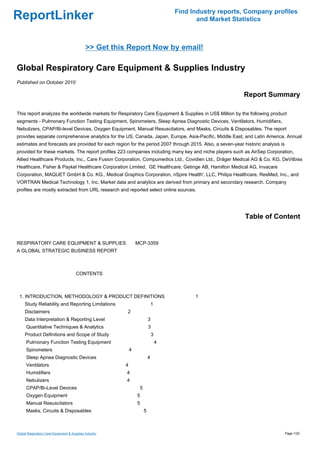 Find Industry reports, Company profiles
ReportLinker                                                                               and Market Statistics



                                             >> Get this Report Now by email!

Global Respiratory Care Equipment & Supplies Industry
Published on October 2010

                                                                                                          Report Summary

This report analyzes the worldwide markets for Respiratory Care Equipment & Supplies in US$ Million by the following product
segments - Pulmonary Function Testing Equipment, Spirometers, Sleep Apnea Diagnostic Devices, Ventilators, Humidifiers,
Nebulizers, CPAP/Bi-level Devices, Oxygen Equipment, Manual Resuscitators, and Masks, Circuits & Disposables. The report
provides separate comprehensive analytics for the US, Canada, Japan, Europe, Asia-Pacific, Middle East, and Latin America. Annual
estimates and forecasts are provided for each region for the period 2007 through 2015. Also, a seven-year historic analysis is
provided for these markets. The report profiles 223 companies including many key and niche players such as AirSep Corporation,
Allied Healthcare Products, Inc., Care Fusion Corporation, Compumedics Ltd., Covidien Ltd., Dräger Medical AG & Co. KG, DeVilbiss
Healthcare, Fisher & Paykel Healthcare Corporation Limited, GE Healthcare, Getinge AB, Hamilton Medical AG, Invacare
Corporation, MAQUET GmbH & Co. KG., Medical Graphics Corporation, nSpire Health', LLC, Philips Healthcare, ResMed, Inc., and
VORTRAN Medical Technology 1, Inc. Market data and analytics are derived from primary and secondary research. Company
profiles are mostly extracted from URL research and reported select online sources.




                                                                                                           Table of Content


RESPIRATORY CARE EQUIPMENT & SUPPLIES MCP-3359
A GLOBAL STRATEGIC BUSINESS REPORT



                                       CONTENTS



 1. INTRODUCTION, METHODOLOGY & PRODUCT DEFINITIONS                                       1
     Study Reliability and Reporting Limitations                            1
     Disclaimers                                        2
     Data Interpretation & Reporting Level                              3
      Quantitative Techniques & Analytics                               3
     Product Definitions and Scope of Study                                 3
      Pulmonary Function Testing Equipment                                      4
      Spirometers                                           4
      Sleep Apnea Diagnostic Devices                                    4
      Ventilators                                       4
      Humidifiers                                       4
      Nebulizers                                        4
      CPAP/Bi-Level Devices                                     5
      Oxygen Equipment                                          5
      Manual Resuscitators                                      5
      Masks, Circuits & Disposables                                 5



Global Respiratory Care Equipment & Supplies Industry                                                                            Page 1/22
 