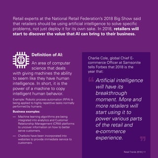 Retail experts at the National Retail Federation’s 2018 Big Show said
that retailers should be using artificial intelligence to solve specific
problems, not just deploy it for its own sake. In 2018, retailers will
start to discover the value that AI can bring to their business.
Definition of AI:
An area of computer
science that deals
with giving machines the ability
to seem like they have human
intelligence. In short, it is the
power of a machine to copy
intelligent human behavior.
Example: Robotic process automation (RPA) is
being applied to highly repetitive tasks normally
performed by humans.
Business examples:
—	 Machine learning algorithms are being
integrated into analytics and Customer
Relationship Management (CRM) platforms
to uncover information on how to better
serve customers.
—	 Chatbots have been incorporated into
websites to provide immediate service to
customers.
Charlie Cole, global Chief E-
commerce Officer at Samsonite
tells Forbes that 2018 is the
year that:
Artificial intelligence
will have its
breakthrough
moment. More and
more retailers will
start using it to
power various parts
of the retail and
e-commerce
experience.
Retail Trends 2018 | 11Retail Trends 2018 | 11
 
