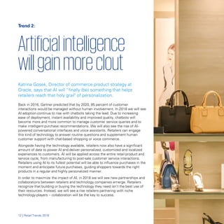 Trend 2:
Artificialintelligence

willgainmoreclout

Katrina Gosek, Director of commerce product strategy at
Oracle, says that AI will “finally (be) something that helps
retailers reach that holy grail" of personalization.
Back in 2016, Gartner predicted that by 2020, 85 percent of customer
interactions would be managed without human involvement. In 2018 we will see
AI adoption continue to rise with chatbots taking the lead. Due to increasing
ease of deployment, instant availability and improved quality, chatbots will
become more and more common to manage customer service queries and to
make intelligent purchase recommendations. We will also see the rise of AI-
powered conversational interfaces and voice assistants. Retailers can engage
this kind of technology to answer routine questions and supplement human
customer support with chat-based shopping or voice commerce.
Alongside having the technology available, retailers now also have a significant
amount of data to power AI and deliver personalized, customized and localized
experiences to customers. AI will be applied across the entire retail product and
service cycle, from manufacturing to post-sale customer service interactions.
Retailers using AI to its fullest potential will be able to influence purchases in the
moment and anticipate future purchases, guiding shoppers towards the right
products in a regular and highly personalized manner.
In order to maximize the impact of AI, in 2018 we will see new partnerships and
collaborations between retailers and technology companies emerge. Retailers
recognize that building or buying the technology they need isn’t the best use of
their resources. Instead, we will see a rise retailers partnering with niche
technology players – collaboration will be the key to success.
12 | Retail Trends 2018
 