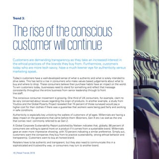 Trend 3:
Theriseoftheconscious

customerwillcontinue

Customers are demanding transparency as they take an increased interest in
the ethical practices of the brands they buy from. Furthermore, customers
today who are more tech savvy, have a much keener eye for authenticity versus
marketing speak.
Today’s customers have a well-developed sense of what is authentic and what is solely intended to
drive sales. This has led to a rise in consumers who make values based judgements about what to
buy and where to shop. These consumers believe their purchase habits have an impact on the world.
To win customers today, businesses need to stand for something and reflect that message
consistently throughout the entire business from senior leadership through to front
line staff.
The conscious consumer movement is growing. One third of UK consumers, for example, claim to
be very concerned about issues regarding the origin of products. In another example, a study from
YouGov and the Global Poverty Project revealed that 74 percent of those surveyed would pay a
higher cost for their clothes if there was a guarantee that workers were being paid fairly and working
in safe conditions.
Authenticity is especially key unlocking the wallets of customers of all ages. Millennials are having a
deep impact on the generations that came before them (Boomers, Gen X etc.) as well as the one
that comes next: commonly referred to as Gen Z.
A Global Corporate Sustainability Report published by Nielsen indicates that, globally, 66 percent of
consumers are willing to spend more on a product if it comes from a sustainable brand. Millennials
gave an even more impressive showing, with 73 percent indicating a similar preference. Simply put,
customers want the companies they buy from to practice sustainability, strong ethical behavior and
transparency. Customers want to buy an honest brand.
Retailers have to be authentic and transparent, but they also need to communicate this in a
sophisticated and trustworthy way, or consumers may turn to another brand.
16 | Retail Trends 2018
 