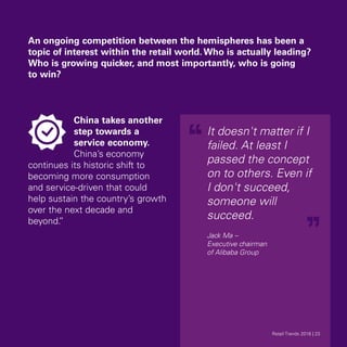 An ongoing competition between the hemispheres has been a
topic of interest within the retail world. Who is actually leading?
Who is growing quicker, and most importantly, who is going
to win?
China takes another
step towards a
service economy.
China’s economy
continues its historic shift to
becoming more consumption
and service-driven that could
help sustain the country’s growth
over the next decade and
beyond.”
It doesn't matter if I
failed. At least I
passed the concept
on to others. Even if
I don't succeed,
someone will
succeed.
Jack Ma –
Executive chairman
of Alibaba Group
Retail Trends 2018 | 23Retail Trends 2018 | 23
 