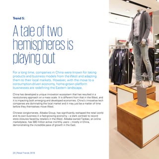 Trend 5:
Ataleoftwo
hemispheresis
playingout
For a long time, companies in China were known for taking
products and business models from the West and adapting
them to their local markets. However, with the move to a
consumption-driven economy, home-grown platform
businesses are redefining the Eastern landscape.
China has developed a unique innovation ecosystem that has resulted in a
revolutionary approach on a mass scale. It is different from that in the West, and
it is impacting both emerging and developed economies. China’s innovative tech
companies are dominating the local market and it may just be a matter of time
before they themselves move West.
Chinese conglomerate, Alibaba Group, has significantly reshaped the retail world
and its own business in a fast-growing economy – a stark contrast to record
store closures faced by retailers in the West. Alibaba owned Taobao, an online
marketplace, has 580 million active monthly users – mostly in China,
demonstrating the incredible pace of growth in the East.
24 | Retail Trends 2018
 