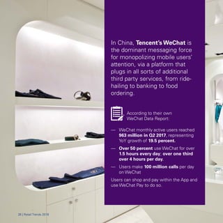 In China, Tencent’s WeChat is
the dominant messaging force
for monopolizing mobile users’
attention, via a platform that
plugs in all sorts of additional
third party services, from ride-
hailing to banking to food
ordering.
According to their own
WeChat Data Report:
—	 WeChat monthly active users reached
963 million in Q2 2017, representing
YoY growth of 19.5 percent.
—	 Over 50 percent use WeChat for over
1.5 hours every day; over one-third
over 4 hours per day.
—	 Users make 100 million calls per day
on WeChat
Users can shop and pay within the App and
use WeChat Pay to do so.
2626 || RRetetaaiill TrTrendsends 20182018
 