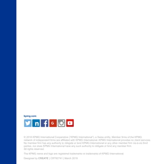 kpmg.com
© 2018 KPMG International Cooperative (“KPMG International”), a Swiss entity. Member firms of the KPMG

network of independent firms are affiliated with KPMG International. KPMG International provides no client services.

No member firm has any authority to obligate or bind KPMG International or any other member firm vis-à-vis third 

parties, nor does KPMG International have any such authority to obligate or bind any member firm.

All rights reserved.

The KPMG name and logo are registered trademarks or trademarks of KPMG International.

Designed by CREATE | CRT92741 | March 2018

 