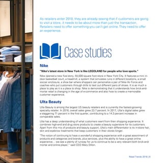 As retailers enter 2018, they are already seeing that if customers are going
to visit a store, it needs to be about more than just the transaction.
Retailers need to offer something you can’t get online.They need to offer
an experience.
Casestudies

Nike
“Nike’s latest store in New York is like LEGOLAND for people who love sports.”
Nike opened a new five-story, 55,000 square foot store in New York City. It features a mini in-
door basketball court, a treadmill, a system that simulates runs in different locations, a small
soccer enclosure, a shoe bar where shoppers can personalize a pair of Nike Air Force and
coaches who put customers through drills to test out different pairs of shoes. It is as much a
place to play as it is a place to shop. Nike is demonstrating that it understands how brick-and-
mortar retail is changing in the age of e-commerce and also how to create a memorable
customer experience.
Ulta Beauty
Ulta Beauty is among the largest US beauty retailers and is currently the fastest-growing
specialty retailer. In 2016, overall sales grew 23.7 percent. In 2017, Ulta’s digital sales grew
a staggering 71 percent in the first quarter, contributing to a 14.3 percent increase in
comparable sales.
Ulta has a deep understanding of what customers want from their shopping experience. It
combines high-end and drug store products to create a beauty superstore for its customers.
Apart from this mix of products and beauty support, Ulta’s main differentiator is its in-store hair,
skin and eyebrow treatments that keep customers in their stores longer.
"The notion of continuing to have a wonderful shopping experience with a great assortment of
products and categories and brands, plus services, plus the ability to have a great online
experience… we see a plenty of runway for us to continue to be a very relevant both brick-and-
mortar and online player,“ said CEO Mary Dillon.
RRetetaaiill TrTrendsends 20182018 || 99
 