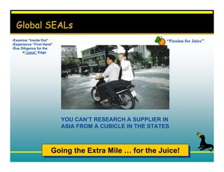 Global SEALs
•Examine “Inside Out”                                      “Passion for Juice”
•Experience “First Hand”
•Due Diligence for the
        “Juice” Edge




                           YOU CAN’T RESEARCH A SUPPLIER IN
                           ASIA FROM A CUBICLE IN THE STATES



                      Going the Extra Mile … for the Juice!
                      Going the Extra Mile … for the Juice!
 