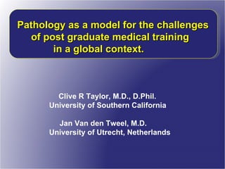 Clive R Taylor, M.D., D.Phil.  University of Southern California Jan Van den Tweel, M.D.  University of Utrecht, Netherlands Pathology as a model for the challenges  of post graduate medical training  in a global context. 