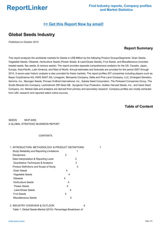 Find Industry reports, Company profiles
ReportLinker                                                                          and Market Statistics



                                 >> Get this Report Now by email!

Global Seeds Industry
Published on October 2010

                                                                                                          Report Summary

This report analyzes the worldwide markets for Seeds in US$ Million by the following Product Groups/Segments: Grain Seeds,
Vegetable Seeds, Oilseeds, Horticulture Seeds (Flower Seeds, & Lawn/Grass Seeds), Fruit Seeds, and Miscellaneous (includes
treated seeds, flax seeds, & noxious seeds). The report provides separate comprehensive analytics for the US, Canada, Japan,
Europe, Asia-Pacific, Latin America, and Rest of World. Annual estimates and forecasts are provided for the period 2007 through
2015. A seven-year historic analysis is also provided for these markets. The report profiles 207 companies including players such as
Bayer CropScience AG, KWS SAAT AG, Limagrain, Monsanto Company, Delta and Pine Land Company, LLC, Emergent Genetics,
Seminis, Inc., Mycogen Seeds, Pioneer Hi-Bred International, Inc., Sakata Seed Corporation, The Pickseed Companies Group, The
Scotts Miracle-Gro Company, Lantmännen SW Seed AB, Syngenta Crop Protection, Golden Harvest Seeds, Inc., and Garst Seed
Company, Inc. Market data and analytics are derived from primary and secondary research. Company profiles are mostly extracted
from URL research and reported select online sources.




                                                                                                          Table of Content


SEEDS MCP-4055
A GLOBAL STRATEGIC BUSINESS REPORT



                             CONTENTS



 1. INTRODUCTION, METHODOLOGY & PRODUCT DEFINITIONS                                  1
     Study Reliability and Reporting Limitations                   1
     Disclaimers                                   2
     Data Interpretation & Reporting Level                         2
      Quantitative Techniques & Analytics                          3
     Product Definitions and Scope of Study                            3
      Grain Seeds                                      4
      Vegetable Seeds                                      4
      Oilseeds                                     4
      Horticulture Seeds                                   4
       Flower Seeds                                    4
       Lawn/Grass Seeds                                        4
      Fruit Seeds                                  5
      Miscellaneous Seeds                                      5


 2. INDUSTRY OVERVIEW & OUTLOOK                                            6
     Table 1: Global Seeds Market (2010): Percentage Breakdown of



Global Seeds Industry                                                                                                        Page 1/21
 