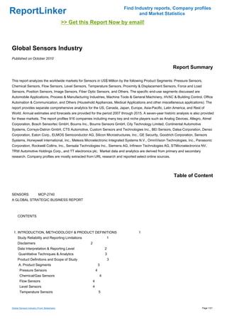 Find Industry reports, Company profiles
ReportLinker                                                                          and Market Statistics
                                            >> Get this Report Now by email!



Global Sensors Industry
Published on October 2010

                                                                                                         Report Summary

This report analyzes the worldwide markets for Sensors in US$ Million by the following Product Segments: Pressure Sensors,
Chemical Sensors, Flow Sensors, Level Sensors, Temperature Sensors, Proximity & Displacement Sensors, Force and Load
Sensors, Position Sensors, Image Sensors, Fiber Optic Sensors, and Others. The specific end-use segments discussed are
Automobile Applications, Process & Manufacturing Industries, Machine Tools & General Machinery, HVAC & Building Control, Office
Automation & Communication, and Others (Household Appliances, Medical Applications and other miscellaneous applications). The
report provides separate comprehensive analytics for the US, Canada, Japan, Europe, Asia-Pacific, Latin America, and Rest of
World. Annual estimates and forecasts are provided for the period 2007 through 2015. A seven-year historic analysis is also provided
for these markets. The report profiles 916 companies including many key and niche players such as Analog Devices, Allegro, Atmel
Corporation, Bosch Sensortec GmbH, Bourns Inc., Bourns Sensors GmbH, City Technology Limited, Continental Automotive
Systems, Corrsys-Datron GmbH, CTS Automotive, Custom Sensors and Technologies Inc., BEI Sensors, Dalsa Corporation, Denso
Corporation, Eaton Corp., ELMOS Semiconductor AG, Silicon Microstructures, Inc., GE Security, Goodrich Corporation, Sensors
Systems, Honeywell International, Inc., Melexis Microelectronic Integrated Systems N.V., OmniVision Technologies, Inc., Panasonic
Corporation, Rockwell Collins, Inc., Sensata Technologies Inc., Siemens AG, Infineon Technologies AG, STMicroelectronics NV,
TRW Automotive Holdings Corp., and TT electronics plc. Market data and analytics are derived from primary and secondary
research. Company profiles are mostly extracted from URL research and reported select online sources.




                                                                                                         Table of Content


SENSORS MCP-2740
A GLOBAL STRATEGIC BUSINESS REPORT



CONTENTS



 1. INTRODUCTION, METHODOLOGY & PRODUCT DEFINITIONS                                  1
     Study Reliability and Reporting Limitations                       1
     Disclaimers                                       2
     Data Interpretation & Reporting Level                             2
      Quantitative Techniques & Analytics                              3
     Product Definitions and Scope of Study                                3
      A. Product Segments                                          3
       Pressure Sensors                                        4
       Chemical/Gas Sensors                                        4
       Flow Sensors                                        4
       Level Sensors                                       4
       Temperature Sensors                                         5



Global Sensors Industry (From Slideshare)                                                                                   Page 1/21
 