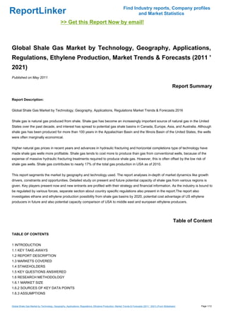 Find Industry reports, Company profiles
ReportLinker                                                                                                    and Market Statistics
                                              >> Get this Report Now by email!



Global Shale Gas Market by Technology, Geography, Applications,
Regulations, Ethylene Production, Market Trends & Forecasts (2011 '
2021)
Published on May 2011

                                                                                                                                                        Report Summary

Report Description:


Global Shale Gas Market by Technology, Geography, Applications, Regulations Market Trends & Forecasts 2016


Shale gas is natural gas produced from shale. Shale gas has become an increasingly important source of natural gas in the United
States over the past decade, and interest has spread to potential gas shale basins in Canada, Europe, Asia, and Australia. Although
shale gas has been produced for more than 100 years in the Appalachian Basin and the Illinois Basin of the United States, the wells
were often marginally economical.


Higher natural gas prices in recent years and advances in hydraulic fracturing and horizontal completions type of technology have
made shale gas wells more profitable. Shale gas tends to cost more to produce than gas from conventional wells, because of the
expense of massive hydraulic fracturing treatments required to produce shale gas. However, this is often offset by the low risk of
shale gas wells. Shale gas contributes to nearly 17% of the total gas production in USA as of 2010.


This report segments the market by geography and technology used. The report analyses in-depth of market dynamics like growth
drivers, constraints and opportunities. Detailed study on present and future potential capacity of shale gas from various regions is
given. Key players present now and new entrants are profiled with their strategy and financial information. As the industry is bound to
be regulated by various forces, separate section about country specific regulations also present in the report.The report also
investigates ethane and ethylene production possibility from shale gas basins by 2020, potential cost advantage of US ethylene
producers in future and also potential capacity comparison of USA to middle east and european ethylene producers.




                                                                                                                                                        Table of Content

TABLE OF CONTENTS


1 INTRODUCTION
1.1 KEY TAKE-AWAYS
1.2 REPORT DESCRIPTION
1.3 MARKETS COVERED
1.4 STAKEHOLDERS
1.5 KEY QUESTIONS ANSWERED
1.6 RESEARCH METHODOLOGY
1.6.1 MARKET SIZE
1.6.2 SOURCES OF KEY DATA POINTS
1.6.3 ASSUMPTIONS


Global Shale Gas Market by Technology, Geography, Applications, Regulations, Ethylene Production, Market Trends & Forecasts (2011 ' 2021) (From Slideshare)        Page 1/12
 