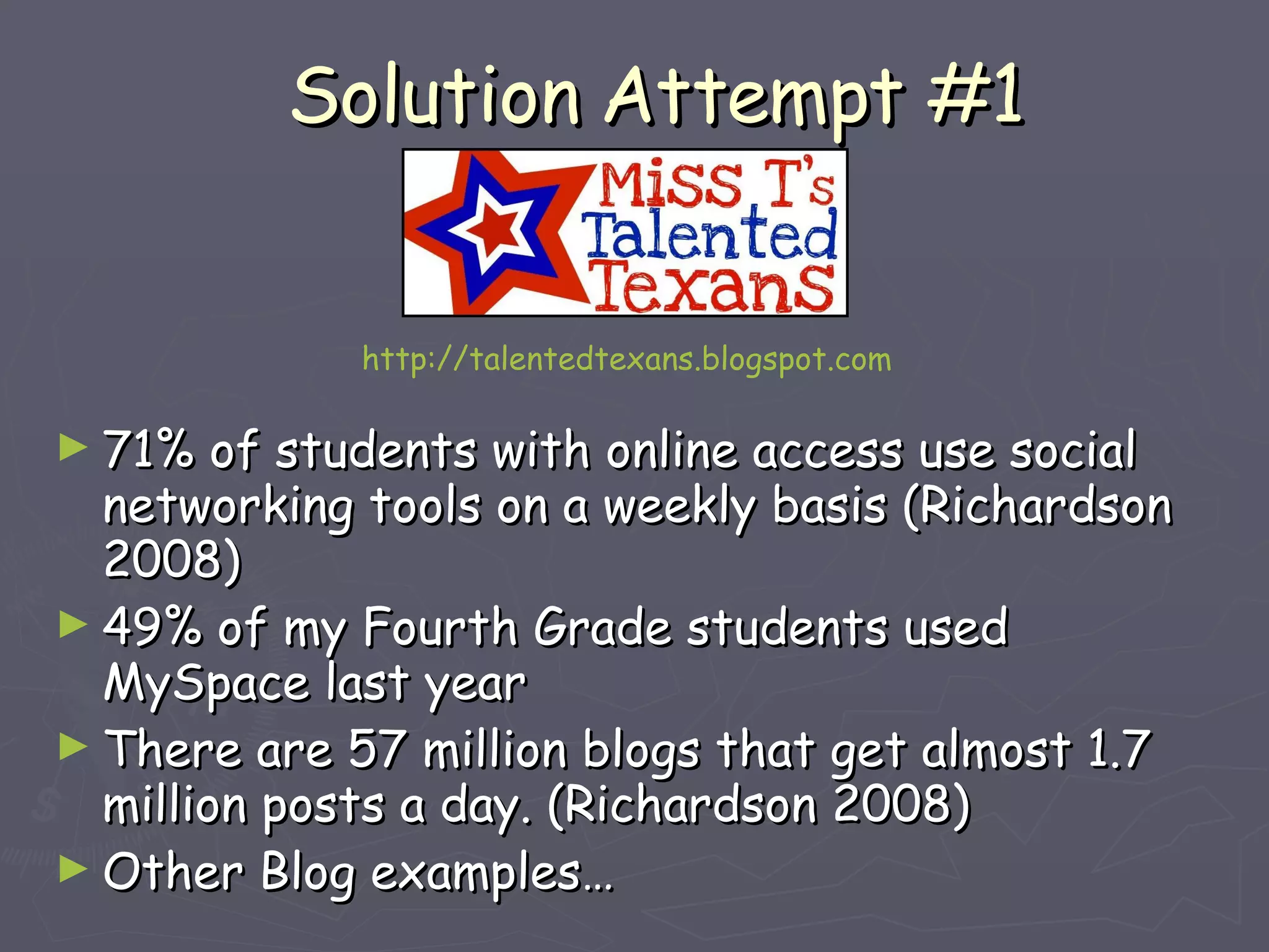 Solution Attempt #1 71% of students with online access use social networking tools on a weekly basis (Richardson 2008) 49% of my Fourth Grade students used MySpace last year There are 57 million blogs that get almost 1.7 million posts a day. (Richardson 2008) Other Blog examples… http://talentedtexans.blogspot.com 