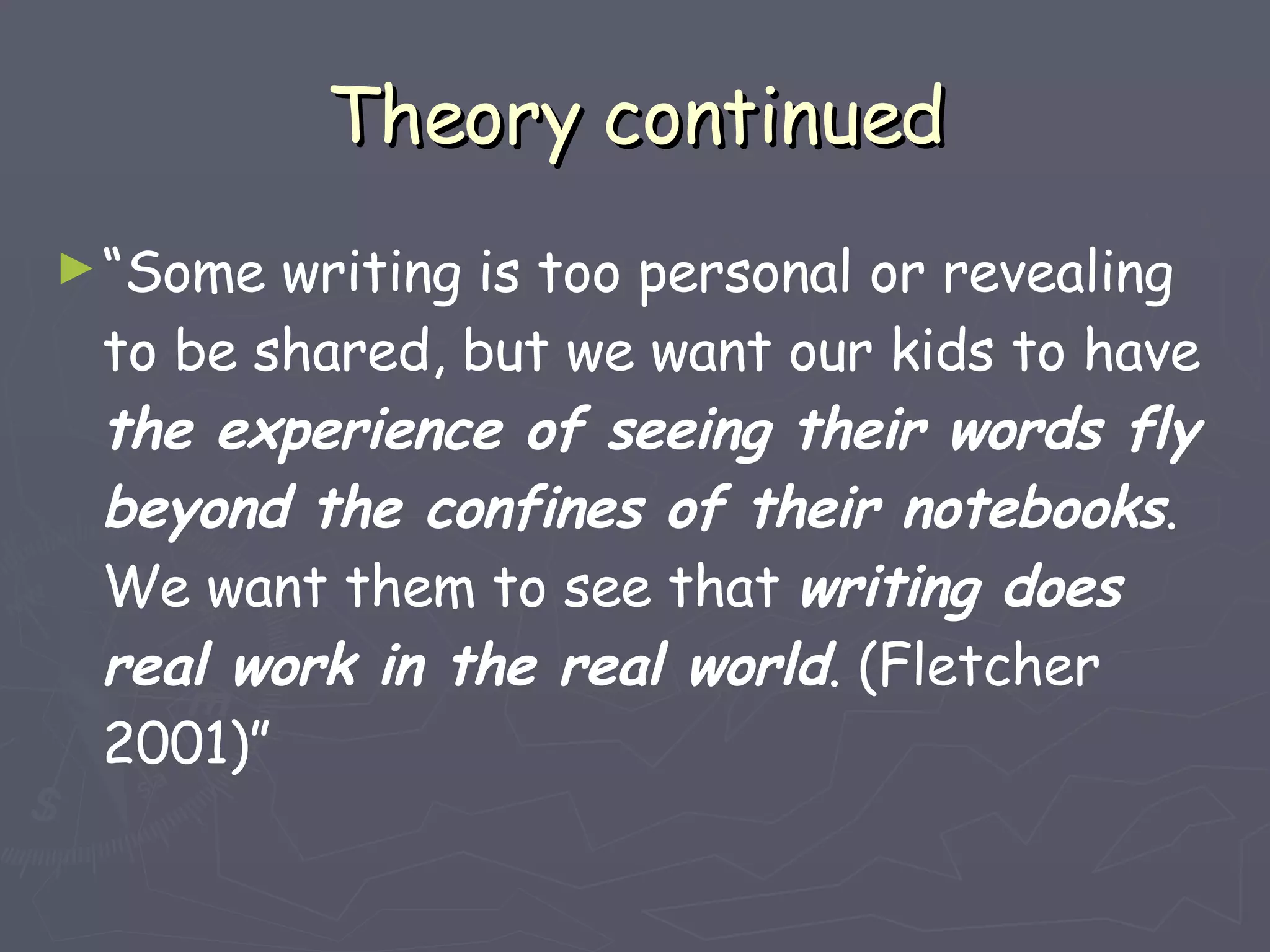 Theory continued “ Some writing is too personal or revealing to be shared, but we want our kids to have  the experience of seeing their words fly beyond the confines of their notebooks . We want them to see that  writing does real work in the real world . (Fletcher 2001)” 