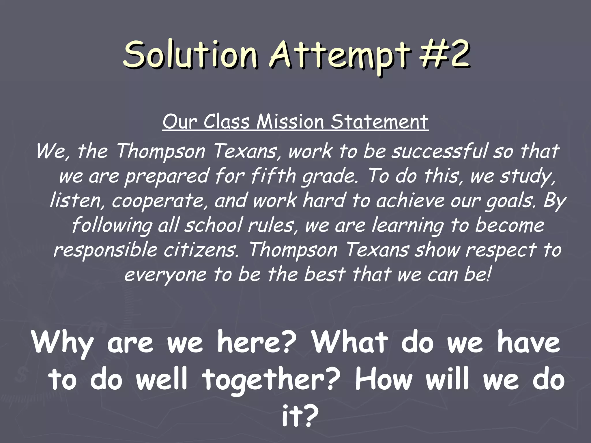 Solution Attempt #2 Our Class Mission Statement We, the Thompson Texans, work to be successful so that we are prepared for fifth grade. To do this, we study, listen, cooperate, and work hard to achieve our goals. By following all school rules, we are learning to become responsible citizens. Thompson Texans show respect to everyone to be the best that we can be! Why are we here? What do we have to do well together? How will we do it?  