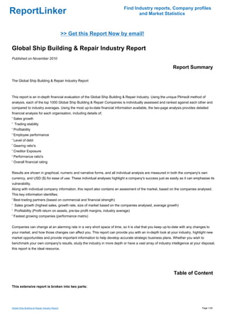 Find Industry reports, Company profiles
ReportLinker                                                                         and Market Statistics



                                                >> Get this Report Now by email!

Global Ship Building & Repair Industry Report
Published on November 2010

                                                                                                            Report Summary

The Global Ship Building & Repair Industry Report



This report is an in-depth financial evaluation of the Global Ship Building & Repair Industry. Using the unique Plimsoll method of
analysis, each of the top 1000 Global Ship Building & Repair Companies is individually assessed and ranked against each other and
compared to industry averages. Using the most up-to-date financial information available, the two-page analysis provides detailed
financial analysis for each organisation, including details of;
' Sales growth
' Trading stability
' Profitability
' Employee performance
' Level of debt
' Gearing ratio's
' Creditor Exposure
' Performance ratio's
' Overall financial rating


Results are shown in graphical, numeric and narrative forms, and all individual analysis are measured in both the company's own
currency, and USD ($) for ease of use. These individual analyses highlight a company's success just as easily as it can emphasise its
vulnerability.
Along with individual company information, this report also contains an assesment of the market, based on the companies analysed.
This key information identifies;
' Best trading partners (based on commercial and financial strength)
' Sales growth (highest sales, growth rate, size of market based on the companies analysed, average growth)
' Profitability (Profit return on assets, pre-tax profit margins, industry average)
' Fastest growing companies (performance matrix)


Companies can change at an alarming rate in a very short space of time, so it is vital that you keep up-to-date with any changes to
your market, and how those changes can affect you. This report can provide you with an in-depth look at your industry, highlight new
market opportunities and provide important information to help develop accurate strategic business plans. Whether you wish to
benchmark your own company's results, study the industry in more depth or have a vast array of industry intelligence at your disposal,
this report is the ideal resource.




                                                                                                            Table of Content

This extensive report is broken into two parts:




Global Ship Building & Repair Industry Report                                                                                  Page 1/25
 