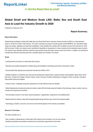 Find Industry reports, Company profiles
ReportLinker                                                                                                   and Market Statistics
                                             >> Get this Report Now by email!



Global Small and Medium Scale LNG- Baltic Sea and South East
Asia to Lead the Industry Growth to 2020
Published on February 2012

                                                                                                                             Report Summary

Report Description


'Global Small and Medium Scale LNG- Baltic Sea and South East Asia to Lead the Industry Growth to 2020' is a comprehensive
report on small and medium LNG industry. The report evaluates the scope of industry growth amidst MARPOL act, diversified usage
of gas and supply, regulatory and technical challenges. It also identifies the markets with immediate and long term demand for small
LNG terminals. Further, the research work identifies the feasibility of development in these markets and the possible scope of growth.
The research also identifies potential investment opportunities along with latest industry trends and drivers. In addition, all operational
and planned LNG terminals along with their complete details are included in the report.


Scope


' Leading trends and drivers of small scale LNG industry


' Potential and possible development markets along with feasibility of developing terminals is discussed in detail


' Annual Small LNG capacity and production forecast from 2000 to 2015


' Detailed analysis on investment and new terminal development opportunities in global markets including Baltic, Black Seas, South
East Asia, Trinidad and Tobago, Finland, Poland, Latvia, Lithuania, Scotland, Netherlands, Singapore, China, Australia, Indonesia,
Papua New Guinea and Nigeria


' Industry drivers, challenges along with applications of small LNG terminals are detailed


' Global Operational and planned small and medium scale LNG terminals along with details of terminal type, status, location, start up,
company and capacity are provided


' Terminal types covered in the report include liquefaction, regasification, peakshaver and satellite plants


' Global small and medium scale LNG transporting fleet along with their year of built and capacity details


' Technology, providers, economic and macro environmental aspects of the industry are detailed



Reasons To Purchase


The report enables you to


' Gain complete understanding of small scale LNG industry and its evolution over the next decade
' Identify the potential and possible investment and construction opportunities of terminals


Global Small and Medium Scale LNG- Baltic Sea and South East Asia to Lead the Industry Growth to 2020 (From Slideshare)                   Page 1/7
 