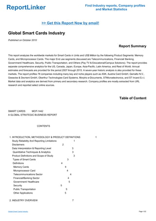 Find Industry reports, Company profiles
ReportLinker                                                                              and Market Statistics



                                  >> Get this Report Now by email!

Global Smart Cards Industry
Published on October 2010

                                                                                                          Report Summary

This report analyzes the worldwide markets for Smart Cards in Units and US$ Million by the following Product Segments: Memory
Cards, and Microprocessor Cards. The major End use segments discussed are Telecommunications, Financial/ Banking,
Government/ Healthcare, Security, Public Transportation, and Others (Pay TV & Educational/Campus Solutions). The report provides
separate comprehensive analytics for the US, Canada, Japan, Europe, Asia-Pacific, Latin America, and Rest of World. Annual
estimates and forecasts are provided for the period 2007 through 2015. A seven-year historic analysis is also provided for these
markets. The report profiles 78 companies including many key and niche players such as ASK, Austria Card GmbH, Gemalto N.V.,
Giesecke & Devrient GmbH, Oberthur Technologies Card Systems, Morpho e-Documents, STMicroelectronics, and ST Incard S.r.l.
Market data and analytics are derived from primary and secondary research. Company profiles are mostly extracted from URL
research and reported select online sources.




                                                                                                           Table of Content


SMART CARDS MCP-1442
A GLOBAL STRATEGIC BUSINESS REPORT



                               CONTENTS



 1. INTRODUCTION, METHODOLOGY & PRODUCT DEFINITIONS                                      1
     Study Reliability And Reporting Limitations                               1
     Disclaimers                                       2
     Data Interpretation & Reporting Level                                 3
      Quantitative Techniques & Analytics                                  3
     Product Definitions and Scope of Study                                    3
      Types of Smart Cards                                     3
      Definitions                                  4
       Memory Cards                                        4
       Microprocessor Card                                     4
       Telecommunications Sector                                       4
       Financial/Banking Sector                                4
       Government/ Healthcare                                      5
       Security                                    5
       Public Transportation                               5
       Other Applications                                  5


 2. INDUSTRY OVERVIEW                                                      7



Global Smart Cards Industry                                                                                                  Page 1/22
 