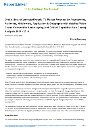 Find Industry reports, Company profiles
ReportLinker                                                                                                   and Market Statistics
                                             >> Get this Report Now by email!



Global Smart/Connected/Hybrid TV Market Forecast by Accessories,
Platforms, Middleware, Application & Geography with detailed Value
Chain, Competitive Landscaping and Critical Capability (Use Cases)
Analysis 2011 - 2016
Published on January 2012

                                                                                                                                                      Report Summary

Global Smart/Connected/Hybrid TV Market Forecast by Accessories, Platforms, Middleware, Application & Geography with detailed
Value Chain, Competitive Landscaping and Critical Capability (Use Cases) Analysis 2011 - 2016


The entertainment quotient has been posing a status statement in the changing psychological behavior of consumers globally.
Developments in the entertainment sector have largely been a scheme of simplified access, multi application and usage,
centralization of system, instant activation and up gradation, social interactivity, and knowledge sharing.


The need of the present and focus on the future is the driving factor for the global smart TV market. A smart TV device is either a
television set with integrated internet capabilities or a set-top box for television that offers more advanced computing ability and
connectivity than a contemporary basic television set. The global smart TV market report illustrates the current market of smart TV's
that offer consumers to search, chat, browser, share, update, download, etc. in face of the emphasis of experience design over the
next five years with insights into:


   Changing psychological consumer behavior and its impact on the commercial sector.
   The feasibility of potential applications for smart TV in the consumer electronics market.
   The integration of smart TV platforms with IC technology solutions.


Smart TV market research report also captures the market roadmap with market sizes, revenue forecasts, value chain, market &
product trends, price trends and regulations, competitive landscape, leading players, and their key developments, strategy and profile.


The companies are employing a number of strategies such as new product developments, mergers & acquisitions, partnerships,
collaborations, contracts, and agreements to gain a competitive edge over rivals. The key growth strategy adopted by most of the
companies in global smart TV market is new products development & research. The reason behind this increase is that the
companies are coming up with better and more efficient product to cater the demand in the future. New products launch accounted for
almost 41% of the strategic developments. Partnerships, collaborations, contracts, and agreements accounted for almost 27% of the
total strategic developments, followed by expansion; which accounted for 7% of growth strategies adapted from January 2009 to
November 2011.


The overall smart TV market was worth $86 billion in 2010 and is expected to reach $265 billion by the end of 2016 with a CAGR of
17%. In terms of unit shipment, smart TV was valued at 43.6 million units in 2010 and is expected to reach 64 million by the end of
2011 with an annual growth of 47%. By 2016, smart TV unit shipment is expected to reach 153.2 million units with a CAGR of 19%.


Scope of the report


This Smart TV Market research report categorizes the global market of Smart TV on the basis of various applications, technology,


Global Smart/Connected/Hybrid TV Market Forecast by Accessories, Platforms, Middleware, Application & Geography with detailed Value Chain, Competitive Landscaping an   Page 1/13
d Critical Capability (Use Cases) Analysis 2011 - 2016 (From Slideshare)
 