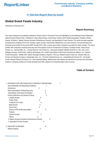 Find Industry reports, Company profiles
ReportLinker                                                                              and Market Statistics



                                 >> Get this Report Now by email!

Global Snack Foods Industry
Published on February 2011

                                                                                                           Report Summary

This report analyzes the worldwide markets for Snack Foods in Thousand Tons and US$ Million by the following Product Segments -
Salted Snacks (Potato Chips, Tortilla/Corn Chips, Meat Snacks, Snack Nuts, Popcorn (RTE & Microwaveable), Pretzels, Cheese
Snacks, & Others), Bakery Snacks (Includes Confectionery Snacks), and Specialty & Frozen Snacks. The report provides separate
comprehensive analytics for the US, Canada, Japan, Europe, Asia-Pacific, Middle East, and Latin America. Annual estimates and
forecasts are provided for the period 2007 through 2015. Also, a seven-year historic analysis is provided for these markets. The report
profiles 344 companies including many key and niche players such as The Bachman Company, ConAgra Foods, Chips Group,
Tohato, Inc., General Mills, Inc., Groupe Danone, Herr Foods Inc., Intersnack Knabber-Gebäck GmbH & Co. KG, Jack Link's,
Kellogg Company, Kraft Foods, Cadbury Schweppes, Plc., Kraft Foods Global, Kraft Foods International, Nabisco, Inc., Mission
Foods Corporation, Nestlé USA, Oberto Sausage Company, PepsiCo, Frito-Lay, Walkers Snack Foods Ltd., Quaker Oats Ltd.,
Procter and Gamble Company, Pepperidge Farm, Inc., The Hain Celestial Group, Inc., United Biscuits Finance Plc, Utz Quality
Foods, Weaver Popcorn Company, Inc., and Yamazaki Baking. Market data and analytics are derived from primary and secondary
research. Company profiles are mostly extracted from URL research and reported select online sources.




                                                                                                           Table of Content




 1. INTRODUCTION, METHODOLOGY & PRODUCT DEFINITIONS                                     1
     Study Reliability and Reporting Limitations                       1
     Disclaimers                                       2
     Data Interpretation & Reporting Level                             3
      Quantitative Techniques & Analytics                              3
     Product Definitions and Scope of Study                                3
      1. Salted Snacks                                     4
       Potato Chips                                    4
       Tortilla & Corn Chips                                   4
       Meat Snacks                                         4
       Snack Nuts                                      5
       Popcorn (RTE & Microwaveable)                                   5
       Pretzels                                    5
       Cheese Snacks                                           5
       Others                                      5
      2. Bakery Snacks (Includes Confectionery Snacks)                         5
      3. Specialty & Frozen Snacks                                 5


 2. INDUSTRY OVERVIEW                                                  6
     Market Analysis                                       6



Global Snack Foods Industry                                                                                                   Page 1/22
 