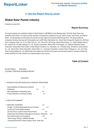 Find Industry reports, Company profiles
ReportLinker                                                                          and Market Statistics



                                   >> Get this Report Now by email!

Global Solar Panels industry
Published on April 2010

                                                                                                           Report Summary

This report analyzes the worldwide markets for Solar Panels in US$ Million by the following types: Thin-Film Solar Panel, and
Crystalline Solar Panel. The report provides separate comprehensive analytics for the US, Japan, Europe, Asia Pacific, and Rest of
World. Annual estimates and forecasts are provided for each region for the period 2006 through 2015. The report profiles 55
companies including many key and niche players such as BP Solar International, Inc., Bosch Solar Energy AG, Dyesol Ltd., EniPower
S.p.A, Evergreen Solar, Inc., E-Ton Solar Tech Co., Ltd., Flisom AG, GE Energy, Global Solar Energy, Inc., Hitachi Metals America,
Ltd., Isofotón SA, JA Solar Holdings Co., Ltd., Kyocera Corporation, Matrix Solar Technologies, Inc., Miasolé, Mitsubishi Electric
Corporation, Moser Baer Photo Voltaic Limited, Motech Industries, Inc., Nanosolar, Inc., Primestar Solar, Q-Cells Se, Sanyo Electric
Co., Ltd., Sanyo Solar, Sharp Corporation, Signet Solar, Inc., Sunpower Corporation, Suntech Power Holdings Co., Ltd., and Yingli
Green Energy Holding Co., Ltd. Market data and analytics are derived from primary and secondary research. Company profiles are
mostly extracted from URL research and reported select online sources.




                                                                                                            Table of Content


SOLAR PANELSMCP-6554
A GLOBAL STRATEGIC BUSINESS REPORT



                               CONTENTS


 I. INTRODUCTION, METHODOLOGY & PRODUCT DEFINITIONS


     Study Reliability and Reporting Limitations             I-1
     Disclaimers                                   I-2
     Data Interpretation & Reporting Level                  I-3
     Product Definitions and Scope of Study                  I-3



II. EXECUTIVE SUMMARY


 1. INDUSTRY OVERVIEW                                       II-1
     Sunlight: The Most Dependable Source of Energy                   II-1
     Current and Future Market Analysis                     II-1
     US and China to Lead the Solar Panel Industry                  II-2
     Global Solar Panel Market Challenged by Economic Recession              II-2
     Key Growth Drivers and Constraints                     II-2
      Solar Energy: Riding on GREEN Strength                       II-2
      Increasing Demand for Clean Energy to Drive Solar Cell



Global Solar Panels industry                                                                                                    Page 1/18
 
