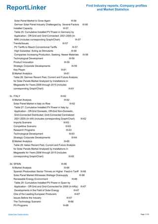Find Industry reports, Company profiles
ReportLinker                                                                                      and Market Statistics


        Solar Panel Market to Grow Again                          III-56
        German Solar Panel Industry Challenged by Several Factors                   III-56
       Installed Capacity                             III-57
        Table 25: Cumulative Installed PV Power in Germany by
        Application - Off-Grid and Grid-Connected: 2001-2005 (In
        MW) (includes corresponding Graph/Chart)                         III-57
       Trends/Issues                                  III-57
        PV Tariffs to Reach Conventional Tariffs                      III-57
        High Subsidies: Acting as Stimulants                      III-58
        Companies Increasing Production, Seeking Newer Materials                    III-58
       Technological Development                                III-59
       Product Innovation                              III-59
       Strategic Corporate Developments                           III-59
       Key Player                                   III-61
     B.Market Analytics                                III-61
       Table 26: German Recent Past, Current and Future Analysis
       for Solar Panels Market Analyzed by Installations in
       Megawatts for Years 2006 through 2015 (includes
       corresponding Graph/Chart)                              III-61


 3c. ITALY                                          III-62
     A.Market Analysis                                 III-62
       Solar Panel Market in Italy on Rise                      III-62
        Table 27: Cumulative Installed PV Power in Italy by
        Application - Off-Grid Domestic, Off-Grid Non-Domestic,
        Grid-Connected Distributed, Grid-Connected Centralized:
        2001-2005 (In kW) (includes corresponding Graph/Chart)                    III-62
       Imports Scenario                                III-63
       Competitive Scenario                              III-63
       Research Programs                                 III-63
       Technological Development                                III-63
       Strategic Corporate Developments                           III-64
     B.Market Analytics                                III-65
       Table 28: Italian Recent Past, Current and Future Analysis
       for Solar Panels Market Analyzed by Installations in
       Megawatts for Years 2006 through 2015 (includes
       corresponding Graph/Chart)                              III-65


 3d. SPAIN                                          III-66
     A.Market Analysis                                 III-66
       Spanish Photovoltaic Sector Thrives on Higher Feed-in Tariff III-66
       Solar Panel Market Witnesses Wattage Oversupply                           III-66
       Renewable Energy Environment                                III-66
        Table 29: Cumulative Installed PV Power in Spain by
        Application - Off-Grid and Grid-Connected for 2006 (In kWp)               III-67
        Developments in the Field of Solar Energy                       III-67
       One of the Leading European Producers                             III-67
       Issues Before the Industry                            III-67
       The Technology Scenario                                 III-68
       PV Programs                                    III-68


Global Solar Panels industry                                                                                                 Page 11/18
 