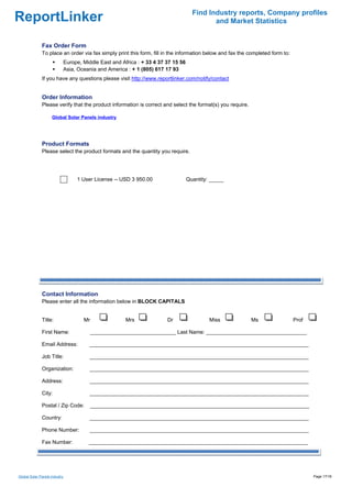 Find Industry reports, Company profiles
ReportLinker                                                                              and Market Statistics


              Fax Order Form
              To place an order via fax simply print this form, fill in the information below and fax the completed form to:
                           Europe, Middle East and Africa : + 33 4 37 37 15 56
                           Asia, Oceania and America : + 1 (805) 617 17 93
              If you have any questions please visit http://www.reportlinker.com/notify/contact


              Order Information
              Please verify that the product information is correct and select the format(s) you require.

                    Global Solar Panels industry




              Product Formats
              Please select the product formats and the quantity you require.




                                1 User License--USD 3 950.00                     Quantity: _____




              Contact Information
              Please enter all the information below in BLOCK CAPITALS


              Title:               Mr                Mrs              Dr                  Miss              Ms                 Prof

              First Name:               _____________________________ Last Name: __________________________________

              Email Address:         __________________________________________________________________________

              Job Title:              __________________________________________________________________________

              Organization:           __________________________________________________________________________

              Address:                __________________________________________________________________________

              City:                   __________________________________________________________________________

              Postal / Zip Code:        __________________________________________________________________________

              Country:                __________________________________________________________________________

              Phone Number:           __________________________________________________________________________

              Fax Number:            __________________________________________________________________________




Global Solar Panels industry                                                                                                          Page 17/18
 