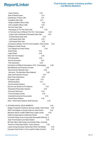 Find Industry reports, Company profiles
ReportLinker                                                                                      and Market Statistics


       Space Heating                                    II-20
      Solar Powered Lasers                                 II-21
     Classification of Solar Cells                        II-21
      Crystalline Solar Cells                            II-21
       Single Crystalline Silicon Cells                      II-22
       Poly Crystalline Silicon Cells                      II-22
      Thin Film Solar Cells                              II-22
       Advantages of Thin Film Solar Cells                        II-22
       A Technical View of Different Thin Film Technologies                  II-23
        Copper Indium Diselinide (CIS)-based Solar Cells                   II-23
        CuInSe2-based Solar Cells                               II-23
        a-SiH-based Solar Cells                            II-23
        CdTe-based Solar Cells                             II-24
      Comparison between Thin-Film and Crystalline Solar Panels                      II-24
     Categories of Solar Panels                              II-24
      Low Voltage/Low Power Panels                                 II-24
      Small Panels                                   II-24
      Large Panels                                   II-25
     Solar Cell Technologies                               II-25
      First Generation                               II-25
      Second Generation                                   II-25
      Third Generation                                  II-25
     Comparison of Different Generations of PV Technologies                       II-26
     Raw Materials and Production Process                               II-26
      Semiconductor Materials Used                                II-26
       Aluminum: The Best Back Plane Material                            II-26
      Solar Cell Production Process                             II-27
     Solar Power Applications                              II-27
     PV System Types                                      II-31
      Off-Grid Systems                                  II-31
      Grid Connected Systems                                    II-31
     Key End use Sectors for PV Systems                                 II-32
      Residential Photovoltaic Systems                            II-32
      Consumer Electronics                                 II-32
      Tourist & Holiday Homes                                II-32
      Industrial/Commercial Consumption                              II-33
      Central Power Stations                              II-33
     Solar + Wind Hybrid Systems: Brief Overview                          II-33


 3. TECHNOLOGICAL DEVELOPMENTS                                                   II-34
     Rutgers Cooperative Extension Services Installs Solar Panels                  II-34
     GWS Technologies to Accept Orders for Solar Panels                          II-34
     Mitsubishi Electric Installs CNNA Prato Logistic Center                 II-34
     California Organizations Install Solar Panels                   II-34
     Universal Energy Group Incorporates Nansulate® Offerings in
      Solar Panel Systems and Solar Heaters                             II-34
     BP Solar, Black Hills Energy and Colorado State University
      Partner to Install Solar Electric Power Systems                    II-35
     Lassen Energy Develops Hybrid Solar Panel Test Models                         II-35
     Evergreen Solar Enters in Two Long-Run Sales Contracts                        II-35


Global Solar Panels industry                                                                                                 Page 3/18
 