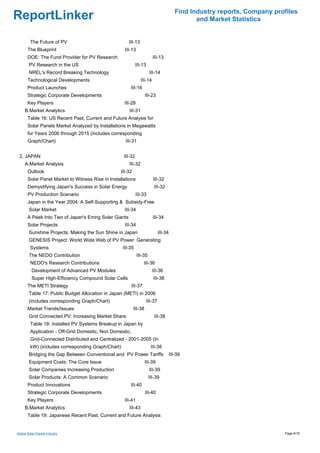 Find Industry reports, Company profiles
ReportLinker                                                                                  and Market Statistics


         The Future of PV                               III-13
       The Blueprint                                 III-13
       DOE: The Fund Provider for PV Research                             III-13
        PV Research in the US                                III-13
        NREL's Record Breaking Technology                              III-14
       Technological Developments                                III-14
       Product Launches                                  III-16
       Strategic Corporate Developments                              III-23
       Key Players                                   III-28
     B.Market Analytics                                 III-31
       Table 16: US Recent Past, Current and Future Analysis for
       Solar Panels Market Analyzed by Installations in Megawatts
       for Years 2006 through 2015 (includes corresponding
       Graph/Chart)                                  III-31


 2. JAPAN                                           III-32
     A.Market Analysis                                  III-32
       Outlook                                     III-32
       Solar Panel Market to Witness Rise in Installations                III-32
       Demystifying Japan's Success in Solar Energy                        III-32
       PV Production Scenario                                III-33
       Japan in the Year 2004: A Self-Supporting & Subsidy-Free
        Solar Market                                 III-34
       A Peek Into Two of Japan's Erring Solar Giants                     III-34
       Solar Projects                                III-34
        Sunshine Projects: Making the Sun Shine in Japan                      III-34
        GENESIS Project: World Wide Web of PV Power Generating
         Systems                                    III-35
        The NEDO Contribution                                 III-35
         NEDO's Research Contributions                             III-36
          Development of Advanced PV Modules                              III-36
          Super High-Efficiency Compound Solar Cells                      III-36
       The METI Strategy                                  III-37
        Table 17: Public Budget Allocation in Japan (METI) in 2006
        (includes corresponding Graph/Chart)                         III-37
       Market Trends/Issues                                 III-38
        Grid Connected PV: Increasing Market Share                         III-38
         Table 18: Installed PV Systems Breakup in Japan by
         Application - Off-Grid Domestic, Non Domestic,
         Grid-Connected Distributed and Centralized - 2001-2005 (In
         kW) (includes corresponding Graph/Chart)                       III-38
        Bridging the Gap Between Conventional and PV Power Tariffs                  III-39
        Equipment Costs: The Core Issue                              III-39
        Solar Companies Increasing Production                          III-39
        Solar Products: A Common Scenario                              III-39
       Product Innovations                               III-40
       Strategic Corporate Developments                              III-40
       Key Players                                   III-41
     B.Market Analytics                                 III-43
       Table 19: Japanese Recent Past, Current and Future Analysis


Global Solar Panels industry                                                                                             Page 9/18
 
