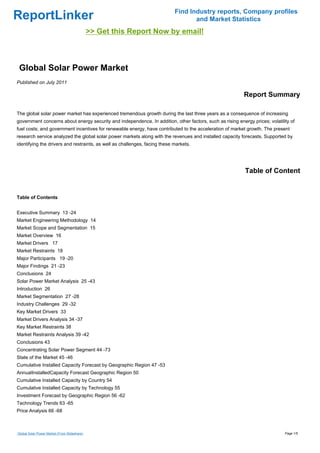ReportLinker Find Industry reports, Company profiles
and Market Statistics
>> Get this Report Now by email!
Global Solar Power Market
Published on July 2011
Report Summary
The global solar power market has experienced tremendous growth during the last three years as a consequence of increasing
government concerns about energy security and independence. In addition, other factors, such as rising energy prices; volatility of
fuel costs; and government incentives for renewable energy, have contributed to the acceleration of market growth. The present
research service analyzed the global solar power markets along with the revenues and installed capacity forecasts. Supported by
identifying the drivers and restraints, as well as challenges, facing these markets.
Table of Content
Table of Contents
Executive Summary 13 -24
Market Engineering Methodology 14
Market Scope and Segmentation 15
Market Overview 16
Market Drivers 17
Market Restraints 18
Major Participants 19 -20
Major Findings 21 -23
Conclusions 24
Solar Power Market Analysis 25 -43
Introduction 26
Market Segmentation 27 -28
Industry Challenges 29 -32
Key Market Drivers 33
Market Drivers Analysis 34 -37
Key Market Restraints 38
Market Restraints Analysis 39 -42
Conclusions 43
Concentrating Solar Power Segment 44 -73
State of the Market 45 -46
Cumulative Installed Capacity Forecast by Geographic Region 47 -53
AnnualInstalledCapacity Forecast Geographic Region 50
Cumulative Installed Capacity by Country 54
Cumulative Installed Capacity by Technology 55
Investment Forecast by Geographic Region 56 -62
Technology Trends 63 -65
Price Analysis 66 -68
Global Solar Power Market (From Slideshare) Page 1/5
 